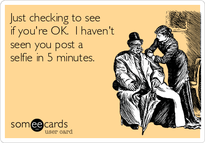 Just checking to see
if you're OK.  I haven't
seen you post a
selfie in 5 minutes.

