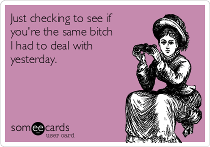 Just checking to see if
you're the same bitch
I had to deal with
yesterday.
