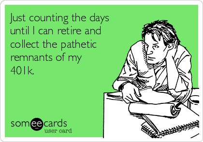 Just counting the days
until I can retire and
collect the pathetic
remnants of my
401k.