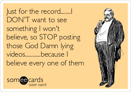 Just for the record........I
DON'T want to see
something I won't
believe, so STOP posting
those God Damn lying
videos............because I
believe every one of them