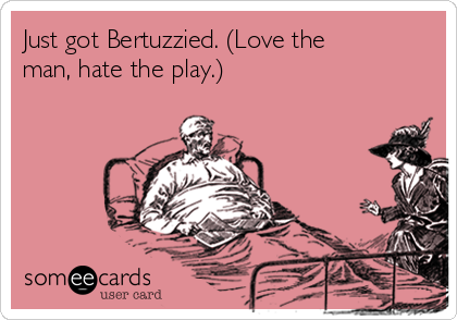 Just got Bertuzzied. (Love the
man, hate the play.)