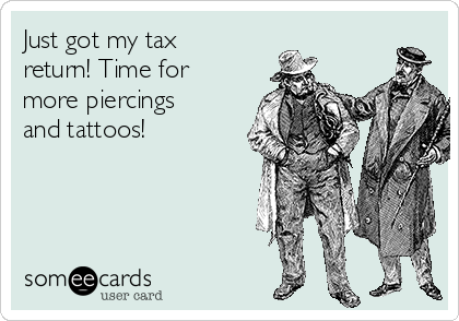 Just got my tax
return! Time for
more piercings
and tattoos! 