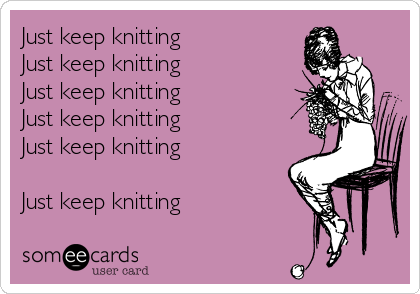 Just keep knitting             
Just keep knitting
Just keep knitting             
Just keep knitting       
Just keep knitting            

Just keep knitting

