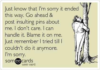 Just know that I'm sorry it ended
this way. Go ahead &
post insulting pins about
me. I don't care. I can
handle it. Blame it on me.
Just remember I tried till I
couldn't do it anymore.
I'm sorry. 