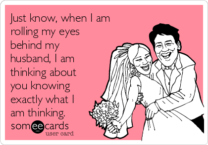 Just know, when I am
rolling my eyes
behind my
husband, I am
thinking about
you knowing
exactly what I
am thinking.