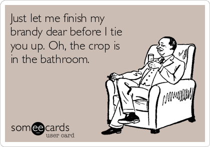 Just let me finish my
brandy dear before I tie
you up. Oh, the crop is
in the bathroom. 