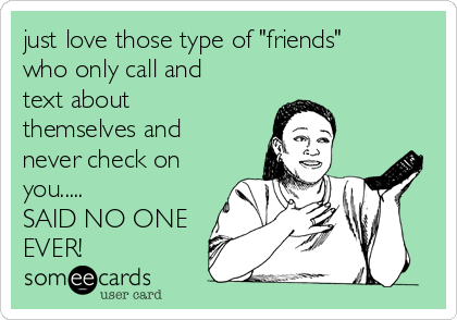 just love those type of "friends"
who only call and
text about
themselves and
never check on
you.....
SAID NO ONE
EVER!