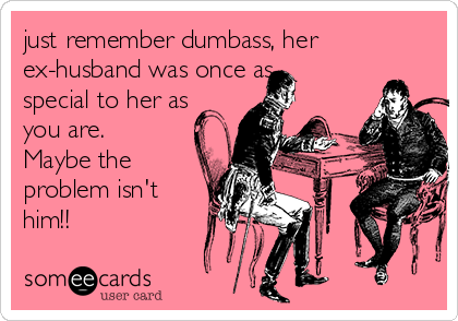 just remember dumbass, her
ex-husband was once as
special to her as
you are.
Maybe the
problem isn't
him!!
