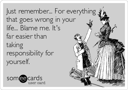 Just remember... For everything
that goes wrong in your
life... Blame me. It's
far easier than
taking
responsibility for
yourself.