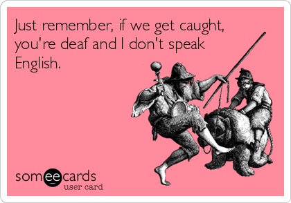 Just remember, if we get caught,
you're deaf and I don't speak 
English.