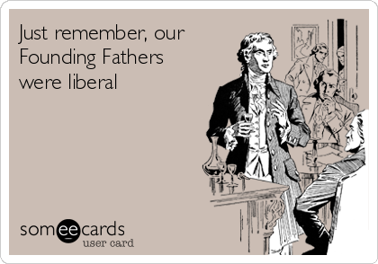 Just remember, our   
Founding Fathers
were liberal 
