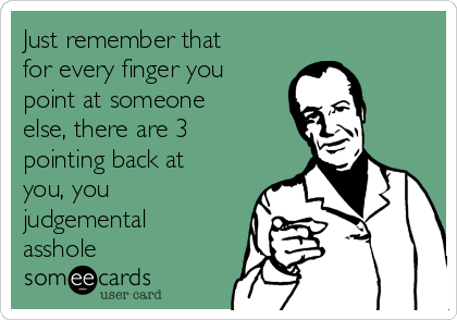 Just remember that
for every finger you
point at someone
else, there are 3
pointing back at
you, you
judgemental
asshole