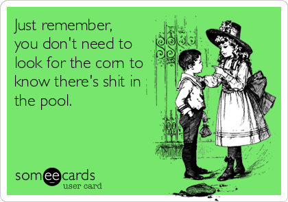 Just remember,
you don't need to
look for the corn to
know there's shit in
the pool.