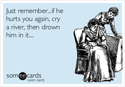 Just remember...if he
hurts you again, cry
a river, then drown
him in it....