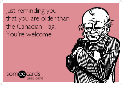 Just reminding you
that you are older than
the Canadian Flag.
You're welcome. 