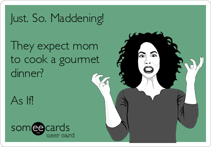 Just. So. Maddening!

They expect mom
to cook a gourmet
dinner?

As If!