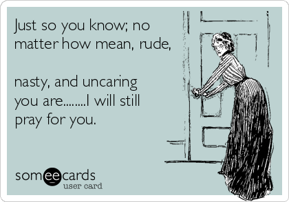 Just so you know; no
matter how mean, rude,

nasty, and uncaring
you are........I will still
pray for you.
