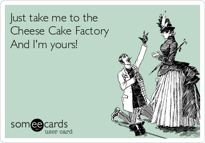 Just take me to the 
Cheese Cake Factory
And I'm yours!