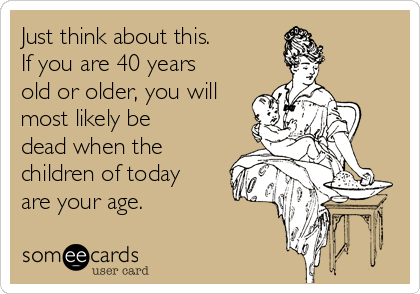 Just think about this.  
If you are 40 years
old or older, you will
most likely be
dead when the
children of today
are your age.