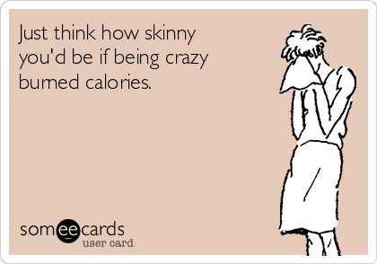 Just think how skinny
you'd be if being crazy
burned calories.