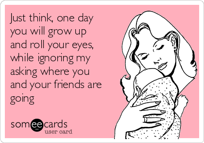 Just think, one day
you will grow up
and roll your eyes,
while ignoring my
asking where you
and your friends are
going