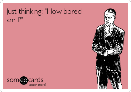 Just thinking: "How bored
am I?"