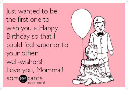 Just wanted to be
the first one to
wish you a Happy
Birthday so that I
could feel superior to
your other
well-wishers! 
Love you, Momma!!