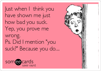Just when I  think you
have shown me just
how bad you suck.
Yep, you prove me
wrong.
Ps. Did I mention "you
suck?" Because you do....