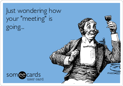 Just wondering how
your "meeting" is
going...