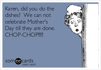 Karen Did You Do The Dishes We Can Not Celebrate Mother S Day Till They Are Done Chop Chop Mom Ecard