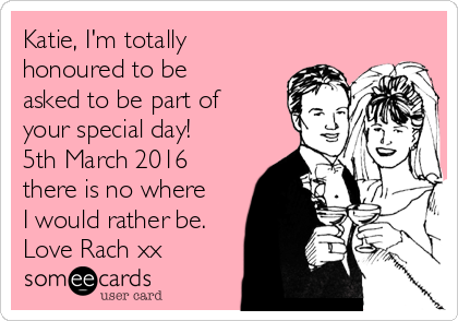 Katie, I'm totally
honoured to be
asked to be part of
your special day!
5th March 2016
there is no where
I would rather be.
Love Rach xx