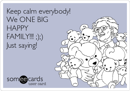 Keep calm everybody!
We ONE BIG
HAPPY
FAMILY!!! ;);)
Just saying! 