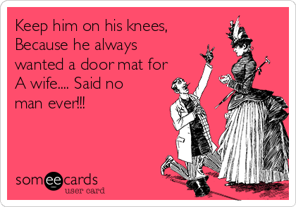 Keep him on his knees,
Because he always
wanted a door mat for
A wife.... Said no
man ever!!!