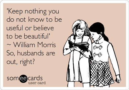 'Keep nothing you
do not know to be
useful or believe
to be beautiful'
~ William Morris
So, husbands are
out, right?