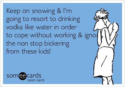 Keep on snowing & I'm
going to resort to drinking
vodka like water in order
to cope without working & ignore
the non stop bickering
from these kids! 