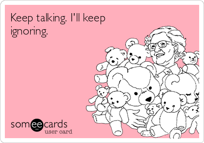 Keep talking. I'll keep
ignoring.