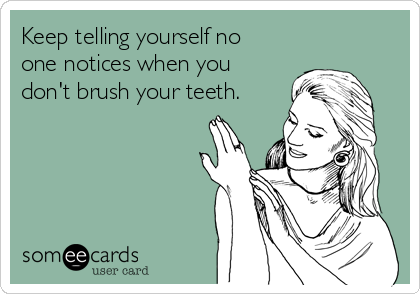 Keep telling yourself no
one notices when you
don't brush your teeth.
