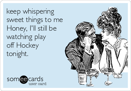 keep whispering
sweet things to me
Honey, I'll still be
watching play
off Hockey
tonight.