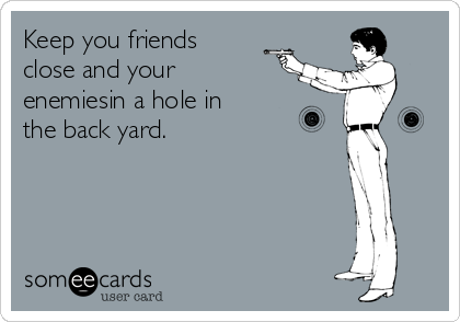Keep you friends
close and your
enemiesin a hole in
the back yard.