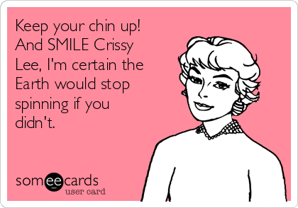 Keep your chin up!
And SMILE Crissy
Lee, I'm certain the
Earth would stop
spinning if you
didn't.