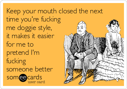 Keep your mouth closed the next
time you're fucking
me doggie style,
it makes it easier
for me to
pretend I'm
fucking
someone better 