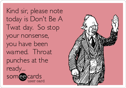 Kind sir, please note
today is Don't Be A
Twat day.  So stop
your nonsense,
you have been
warned.  Throat
punches at the
ready...