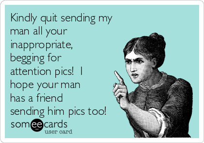Kindly quit sending my
man all your
inappropriate,
begging for
attention pics!  I
hope your man
has a friend
sending him pics too!