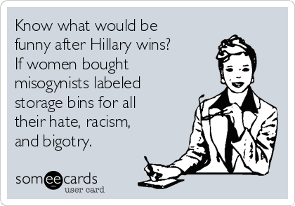 Know what would be
funny after Hillary wins?
If women bought
misogynists labeled
storage bins for all
their hate, racism,
and bigotry.