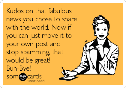 Kudos on that fabulous
news you chose to share
with the world. Now if
you can just move it to
your own post and
stop spamming, that
would be great!
Buh-Bye!