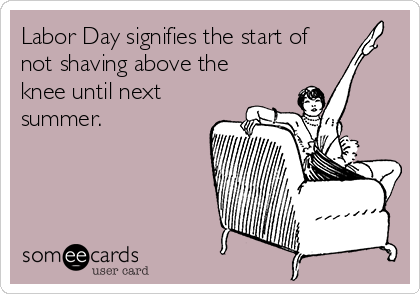 Labor Day signifies the start of
not shaving above the
knee until next
summer.