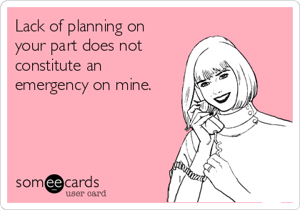 Lack of planning on
your part does not
constitute an
emergency on mine.