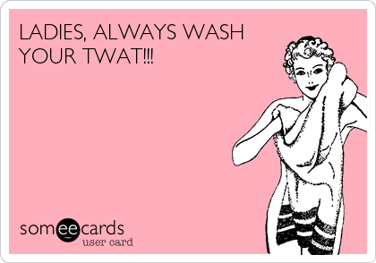 LADIES, ALWAYS WASH
YOUR TWAT!!!
