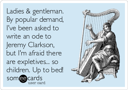 Ladies & gentleman.
By popular demand,
I've been asked to
write an ode to
Jeremy Clarkson,
but I'm afraid there
are expletives... so
children. Up to bed!