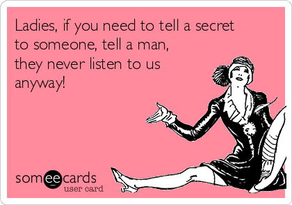 Ladies, if you need to tell a secret
to someone, tell a man,
they never listen to us
anyway!